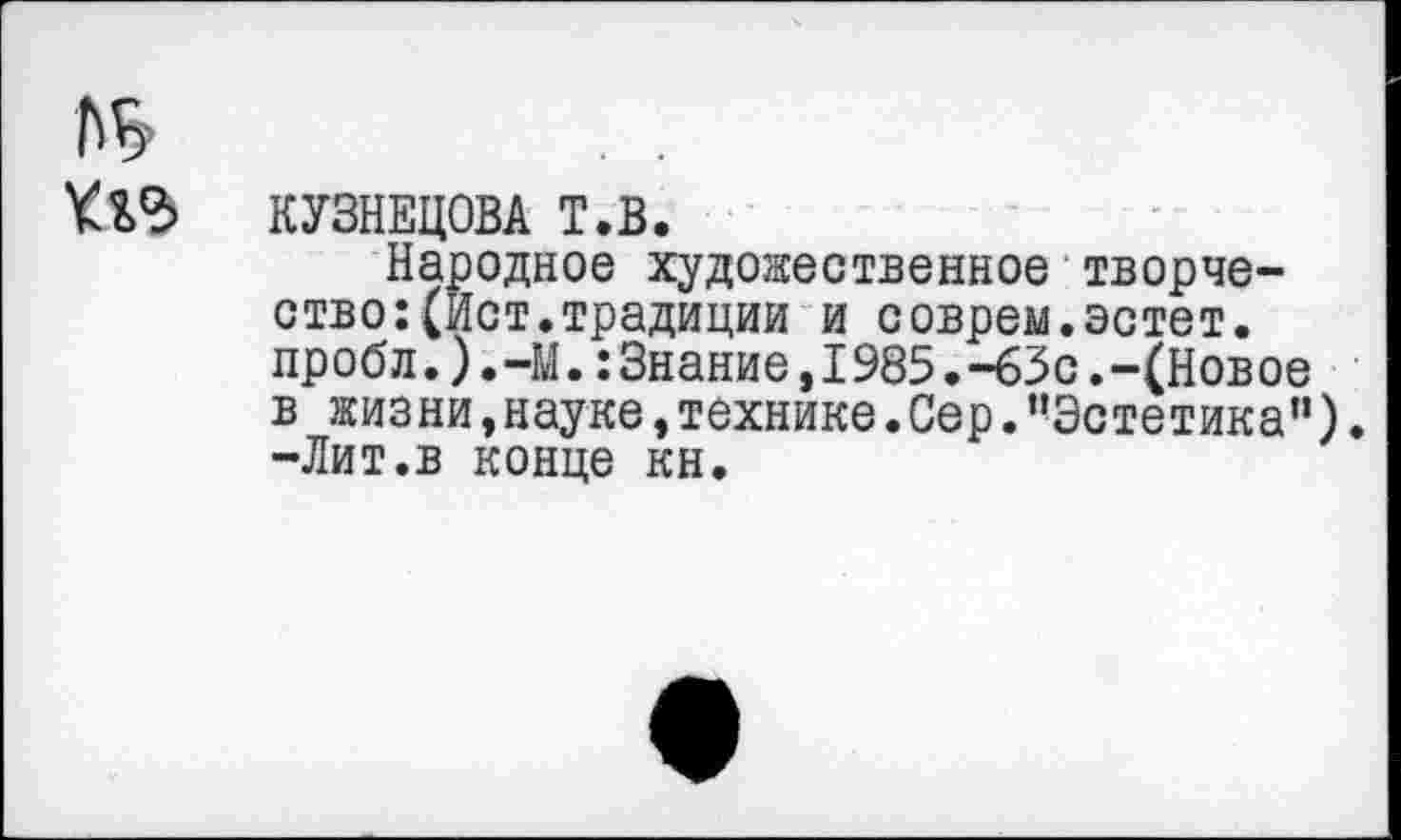 ﻿КУЗНЕЦОВА Т.В.
Народное художественное творчество: (Ист. традиции и соврем.эстет. пробл.).-М.:Знание,1985.-63с.-(Новое в жизни,науке,технике.Сер.’’Эстетика”). -Лит.в конце кн.